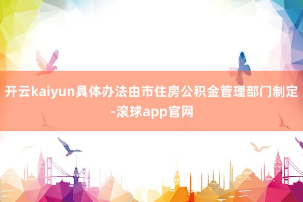 开云kaiyun具体办法由市住房公积金管理部门制定-滚球app官网