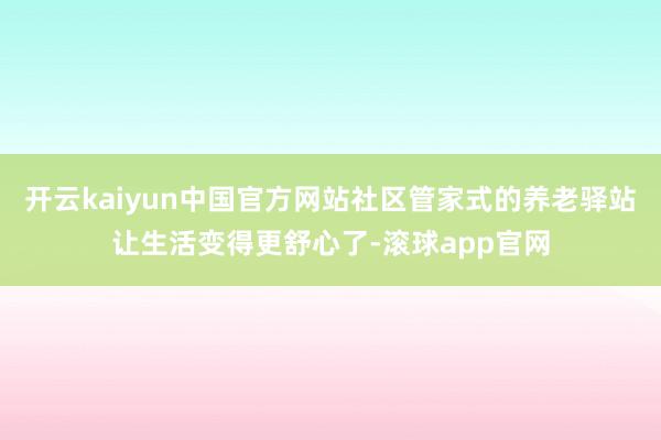 开云kaiyun中国官方网站社区管家式的养老驿站让生活变得更舒心了-滚球app官网