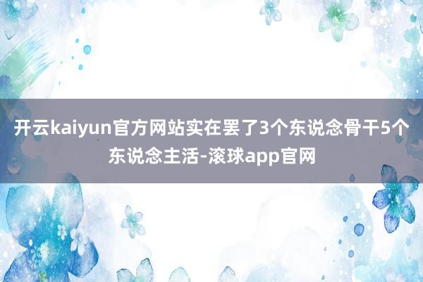 开云kaiyun官方网站实在罢了3个东说念骨干5个东说念主活-滚球app官网