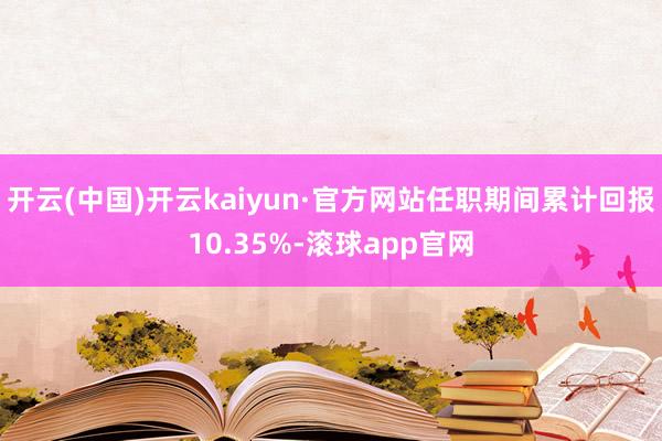 开云(中国)开云kaiyun·官方网站任职期间累计回报10.35%-滚球app官网