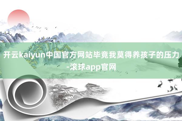 开云kaiyun中国官方网站毕竟我莫得养孩子的压力-滚球app官网