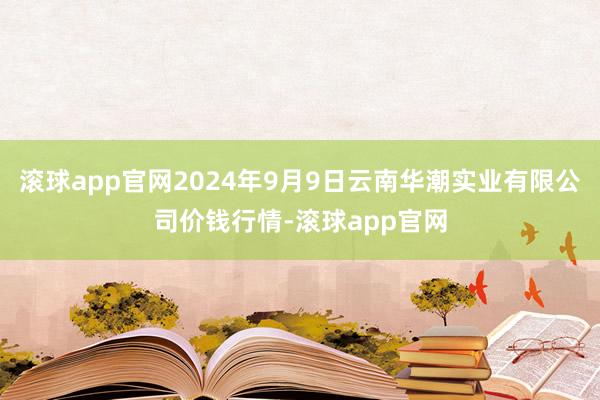 滚球app官网2024年9月9日云南华潮实业有限公司价钱行情-滚球app官网