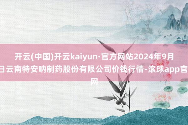 开云(中国)开云kaiyun·官方网站2024年9月9日云南特安呐制药股份有限公司价钱行情-滚球app官网