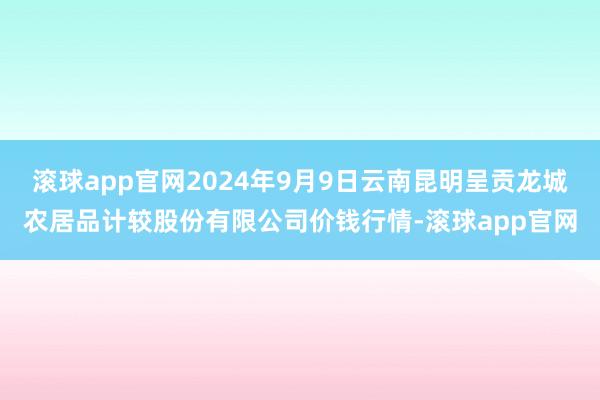 滚球app官网2024年9月9日云南昆明呈贡龙城农居品计较股份有限公司价钱行情-滚球app官网