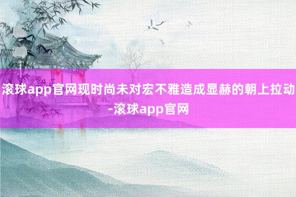 滚球app官网现时尚未对宏不雅造成显赫的朝上拉动-滚球app官网