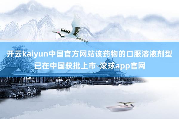 开云kaiyun中国官方网站该药物的口服溶液剂型已在中国获批上市-滚球app官网