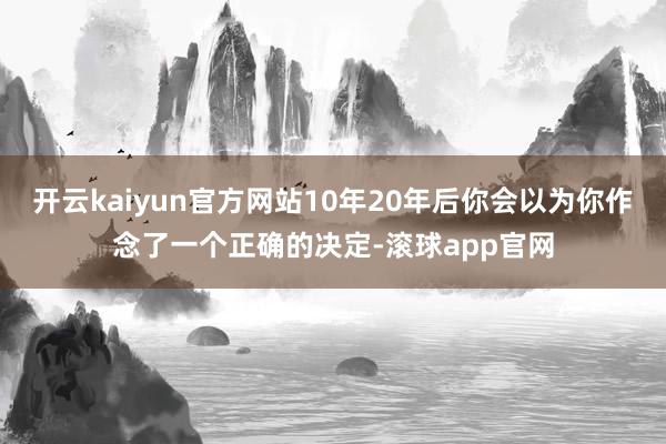 开云kaiyun官方网站10年20年后你会以为你作念了一个正确的决定-滚球app官网