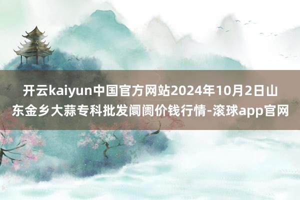 开云kaiyun中国官方网站2024年10月2日山东金乡大蒜专科批发阛阓价钱行情-滚球app官网