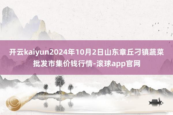 开云kaiyun2024年10月2日山东章丘刁镇蔬菜批发市集价钱行情-滚球app官网