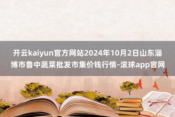 开云kaiyun官方网站2024年10月2日山东淄博市鲁中蔬菜批发市集价钱行情-滚球app官网