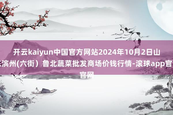 开云kaiyun中国官方网站2024年10月2日山东滨州(六街）鲁北蔬菜批发商场价钱行情-滚球app官网