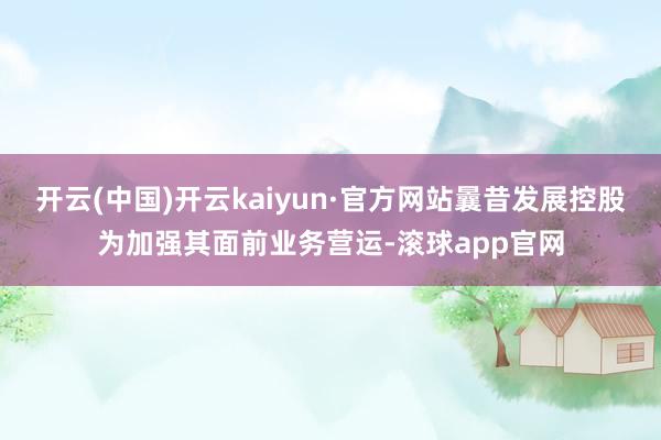 开云(中国)开云kaiyun·官方网站曩昔发展控股为加强其面前业务营运-滚球app官网