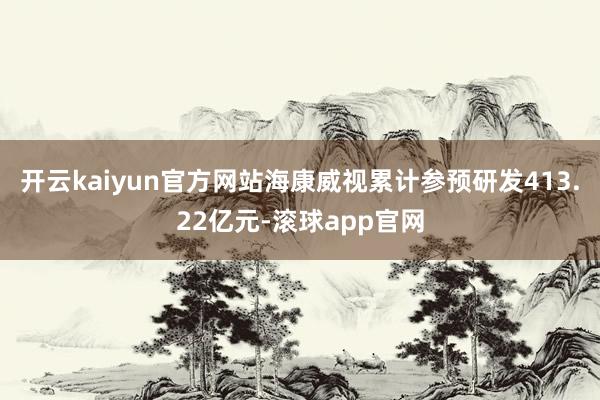 开云kaiyun官方网站海康威视累计参预研发413.22亿元-滚球app官网