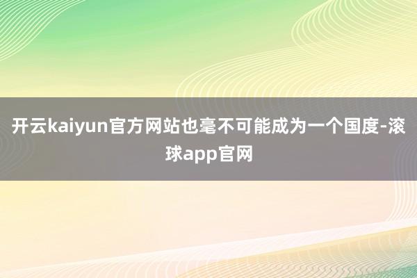 开云kaiyun官方网站也毫不可能成为一个国度-滚球app官网