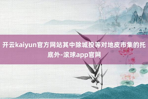 开云kaiyun官方网站其中除城投等对地皮市集的托底外-滚球app官网