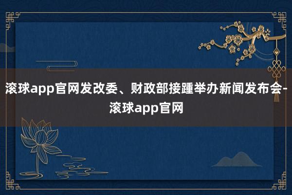 滚球app官网发改委、财政部接踵举办新闻发布会-滚球app官网