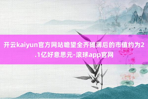 开云kaiyun官方网站瞻望全齐摊薄后的市值约为2.1亿好意思元-滚球app官网