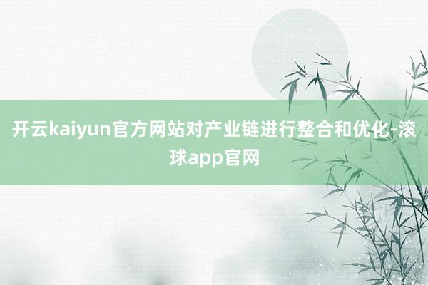 开云kaiyun官方网站对产业链进行整合和优化-滚球app官网