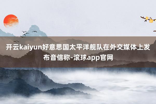 开云kaiyun好意思国太平洋舰队在外交媒体上发布音信称-滚球app官网