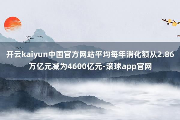 开云kaiyun中国官方网站平均每年消化额从2.86万亿元减为4600亿元-滚球app官网