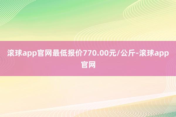 滚球app官网最低报价770.00元/公斤-滚球app官网