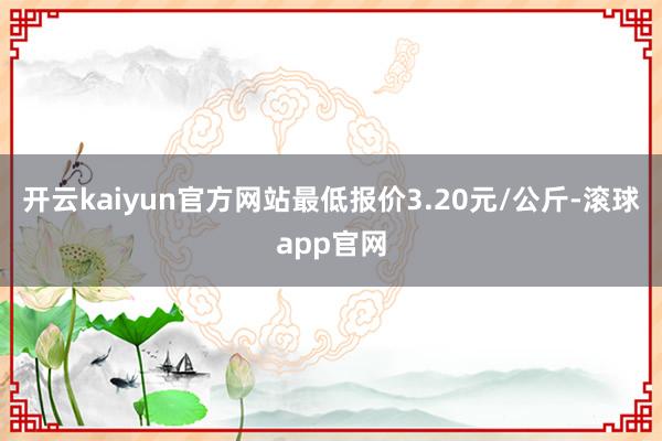 开云kaiyun官方网站最低报价3.20元/公斤-滚球app官网