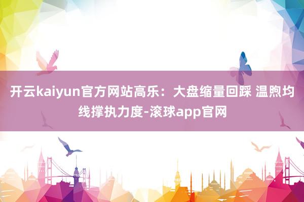 开云kaiyun官方网站高乐：大盘缩量回踩 温煦均线撑执力度-滚球app官网