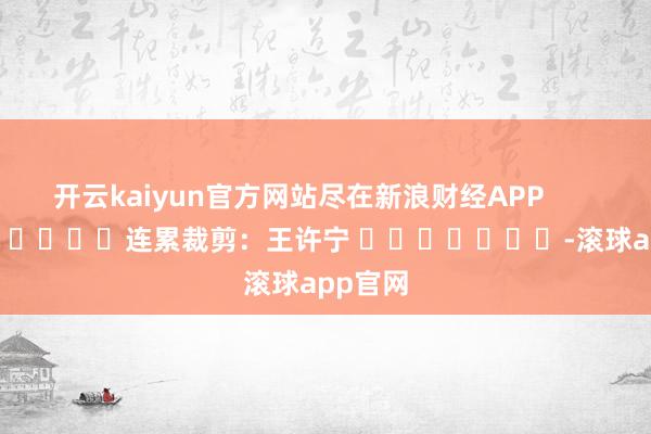 开云kaiyun官方网站尽在新浪财经APP            						连累裁剪：王许宁 							-滚球app官网