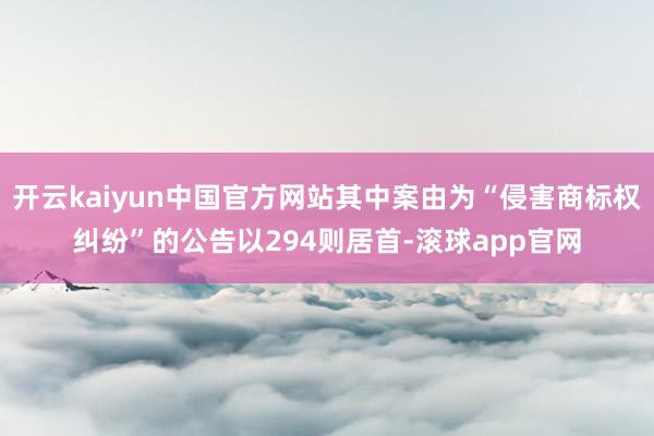 开云kaiyun中国官方网站其中案由为“侵害商标权纠纷”的公告以294则居首-滚球app官网