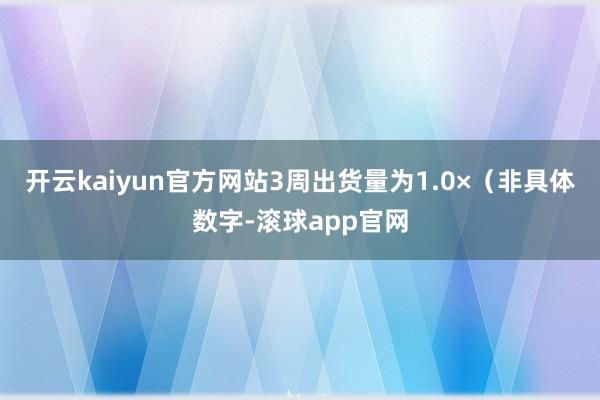 开云kaiyun官方网站3周出货量为1.0×（非具体数字-滚球app官网