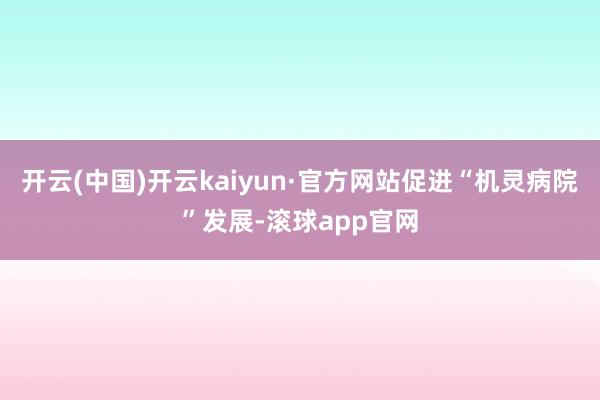 开云(中国)开云kaiyun·官方网站促进“机灵病院”发展-滚球app官网