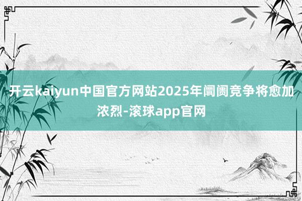 开云kaiyun中国官方网站2025年阛阓竞争将愈加浓烈-滚球app官网