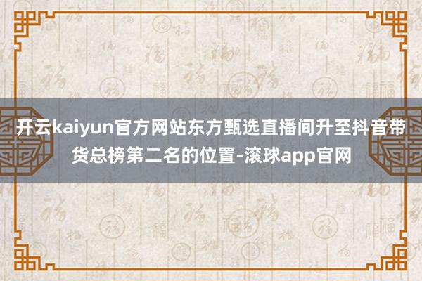 开云kaiyun官方网站东方甄选直播间升至抖音带货总榜第二名的位置-滚球app官网