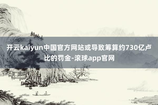 开云kaiyun中国官方网站或导致筹算约730亿卢比的罚金-滚球app官网