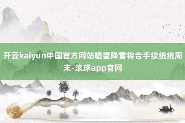 开云kaiyun中国官方网站瞻望降雪将合手续统统周末-滚球app官网