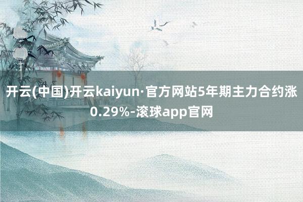 开云(中国)开云kaiyun·官方网站5年期主力合约涨0.29%-滚球app官网