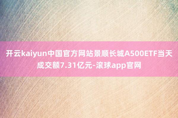 开云kaiyun中国官方网站景顺长城A500ETF当天成交额7.31亿元-滚球app官网