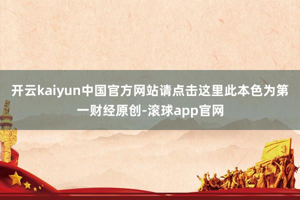 开云kaiyun中国官方网站请点击这里此本色为第一财经原创-滚球app官网