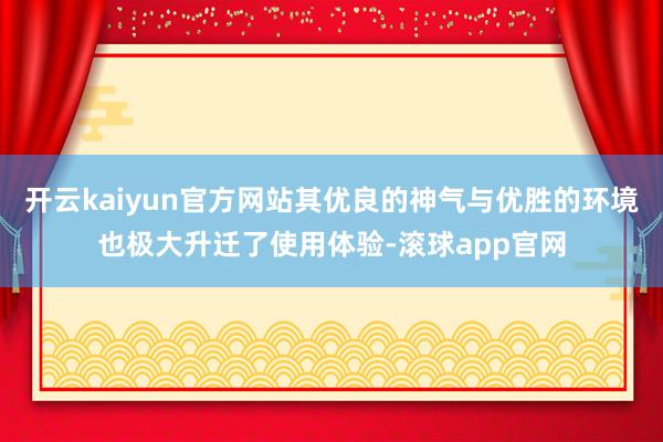 开云kaiyun官方网站其优良的神气与优胜的环境也极大升迁了使用体验-滚球app官网