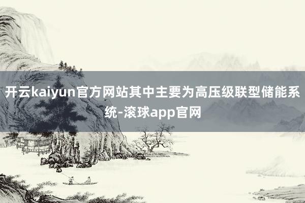 开云kaiyun官方网站其中主要为高压级联型储能系统-滚球app官网