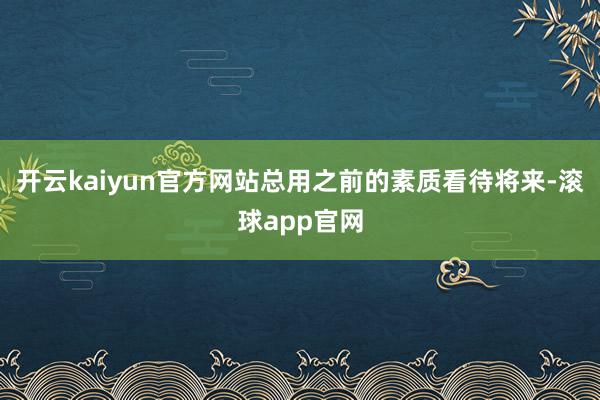 开云kaiyun官方网站总用之前的素质看待将来-滚球app官网