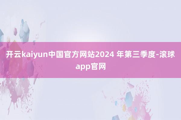 开云kaiyun中国官方网站2024 年第三季度-滚球app官网