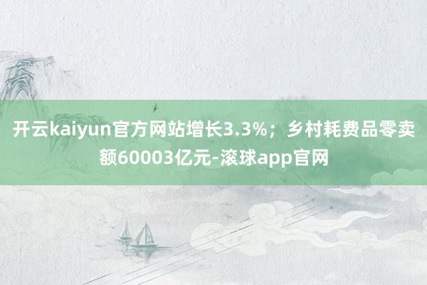 开云kaiyun官方网站增长3.3%；乡村耗费品零卖额60003亿元-滚球app官网