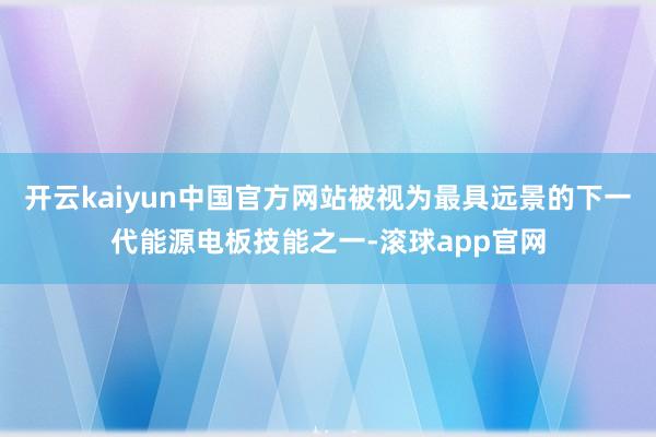 开云kaiyun中国官方网站被视为最具远景的下一代能源电板技能之一-滚球app官网