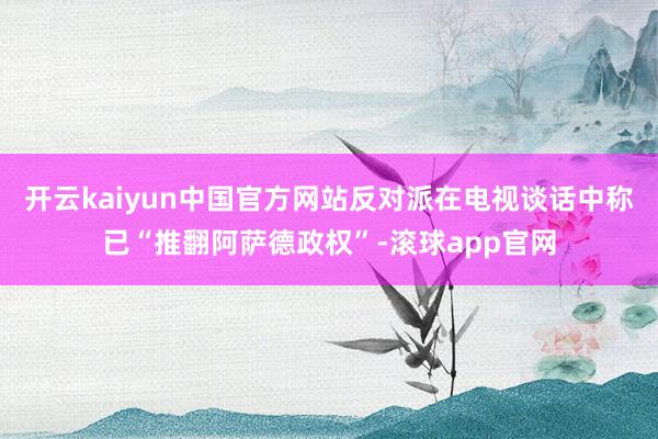 开云kaiyun中国官方网站反对派在电视谈话中称已“推翻阿萨德政权”-滚球app官网