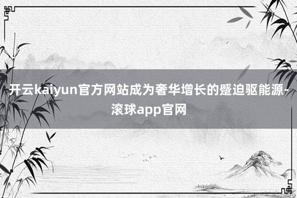 开云kaiyun官方网站成为奢华增长的蹙迫驱能源-滚球app官网