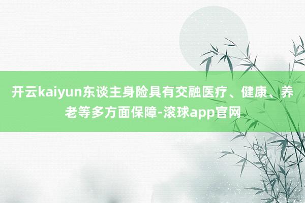 开云kaiyun东谈主身险具有交融医疗、健康、养老等多方面保障-滚球app官网