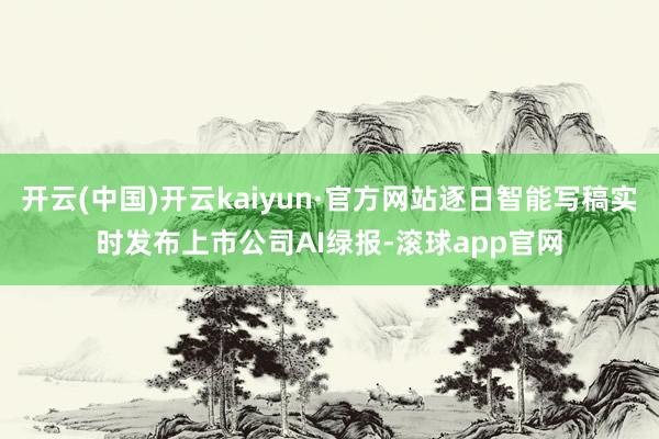 开云(中国)开云kaiyun·官方网站逐日智能写稿实时发布上市公司AI绿报-滚球app官网