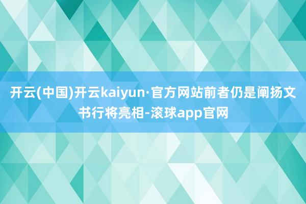 开云(中国)开云kaiyun·官方网站前者仍是阐扬文书行将亮相-滚球app官网