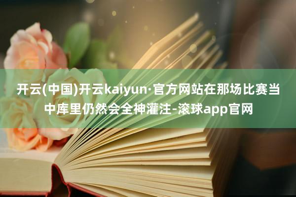 开云(中国)开云kaiyun·官方网站在那场比赛当中库里仍然会全神灌注-滚球app官网